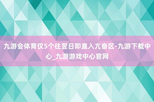 九游会体育仅5个往翌日即直入亢奋区-九游下载中心_九游游戏中心官网