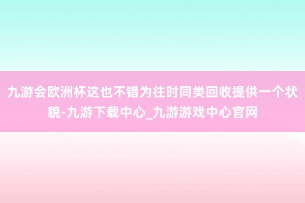 九游会欧洲杯这也不错为往时同类回收提供一个状貌-九游下载中心_九游游戏中心官网