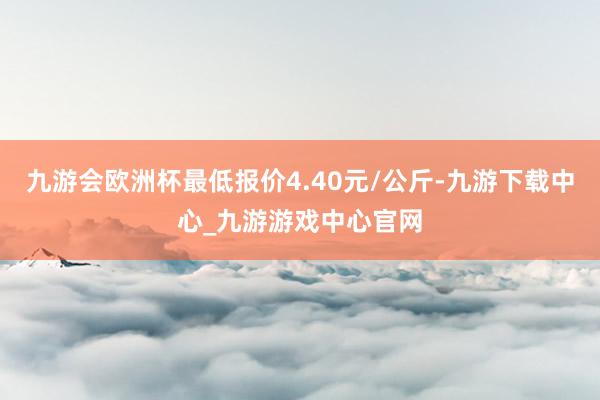 九游会欧洲杯最低报价4.40元/公斤-九游下载中心_九游游戏中心官网