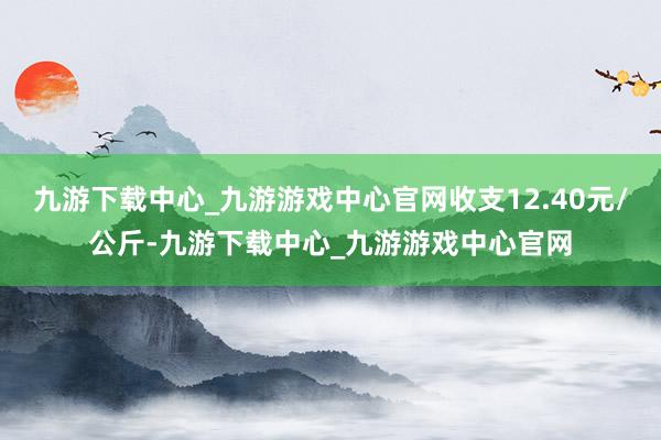 九游下载中心_九游游戏中心官网收支12.40元/公斤-九游下载中心_九游游戏中心官网