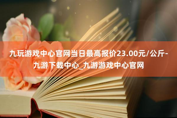 九玩游戏中心官网当日最高报价23.00元/公斤-九游下载中心_九游游戏中心官网