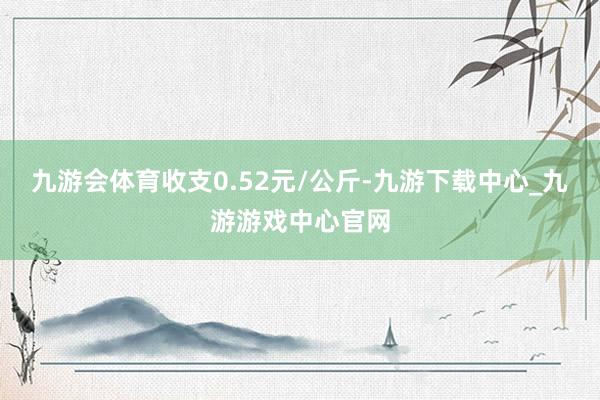 九游会体育收支0.52元/公斤-九游下载中心_九游游戏中心官网