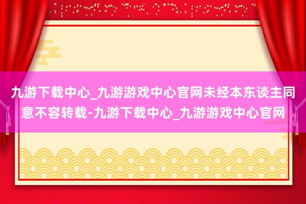 九游下载中心_九游游戏中心官网未经本东谈主同意不容转载-九游下载中心_九游游戏中心官网