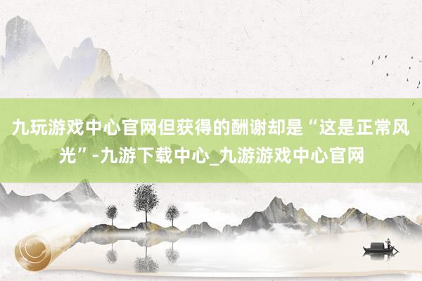 九玩游戏中心官网但获得的酬谢却是“这是正常风光”-九游下载中心_九游游戏中心官网