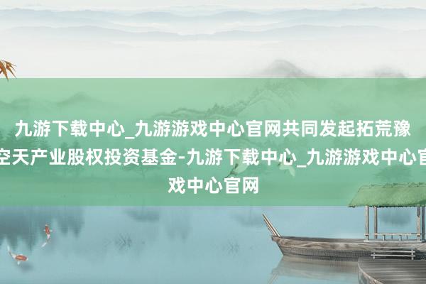 九游下载中心_九游游戏中心官网共同发起拓荒豫信空天产业股权投资基金-九游下载中心_九游游戏中心官网