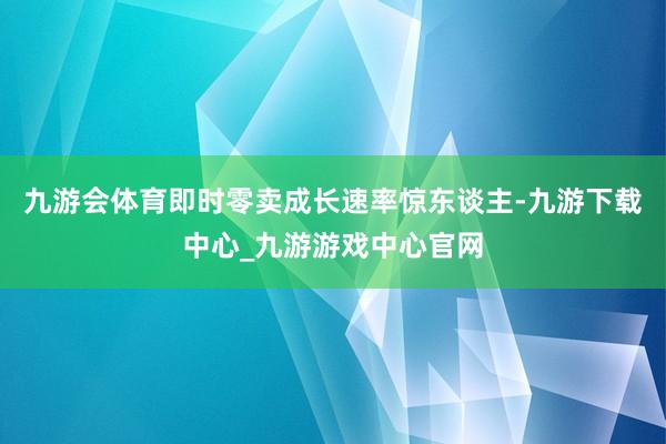 九游会体育即时零卖成长速率惊东谈主-九游下载中心_九游游戏中心官网