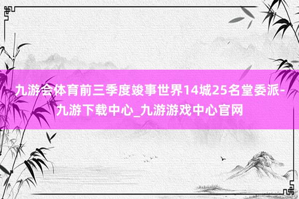 九游会体育前三季度竣事世界14城25名堂委派-九游下载中心_九游游戏中心官网