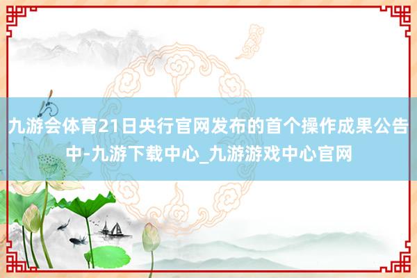 九游会体育21日央行官网发布的首个操作成果公告中-九游下载中心_九游游戏中心官网