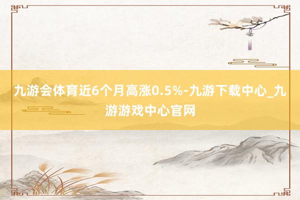 九游会体育近6个月高涨0.5%-九游下载中心_九游游戏中心官网