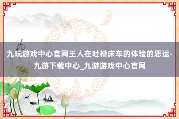 九玩游戏中心官网王人在吐槽床车的体验的恶运-九游下载中心_九游游戏中心官网