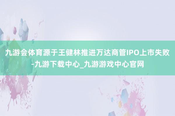 九游会体育源于王健林推进万达商管IPO上市失败-九游下载中心_九游游戏中心官网