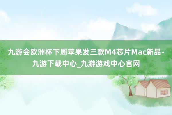 九游会欧洲杯下周苹果发三款M4芯片Mac新品-九游下载中心_九游游戏中心官网