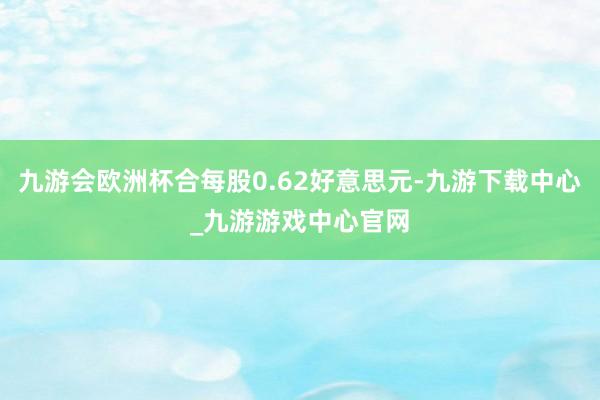 九游会欧洲杯合每股0.62好意思元-九游下载中心_九游游戏中心官网