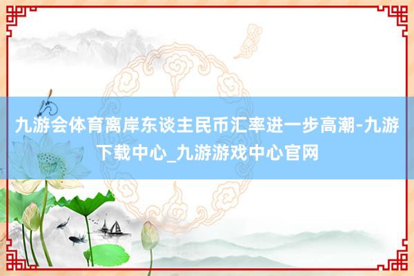 九游会体育离岸东谈主民币汇率进一步高潮-九游下载中心_九游游戏中心官网