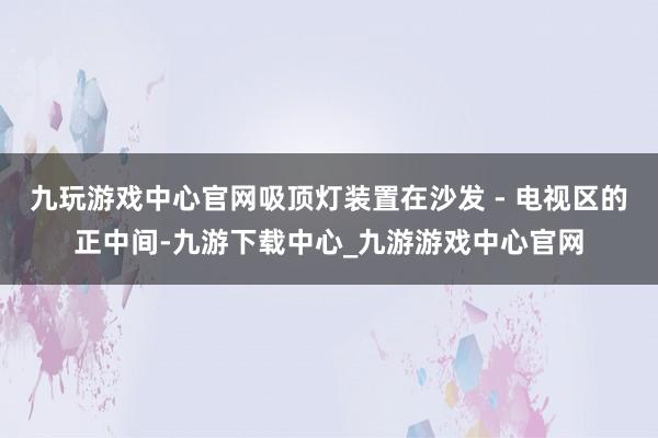 九玩游戏中心官网吸顶灯装置在沙发 - 电视区的正中间-九游下载中心_九游游戏中心官网