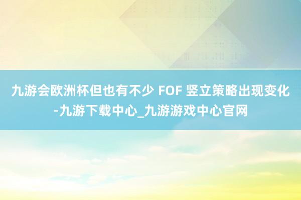 九游会欧洲杯但也有不少 FOF 竖立策略出现变化-九游下载中心_九游游戏中心官网