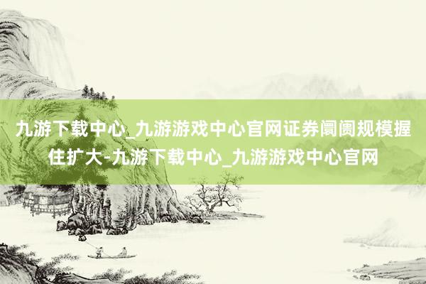 九游下载中心_九游游戏中心官网证券阛阓规模握住扩大-九游下载中心_九游游戏中心官网