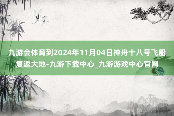 九游会体育到2024年11月04日神舟十八号飞船复返大地-九游下载中心_九游游戏中心官网