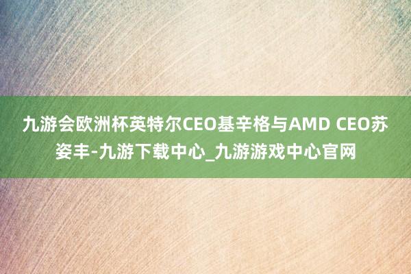 九游会欧洲杯英特尔CEO基辛格与AMD CEO苏姿丰-九游下载中心_九游游戏中心官网