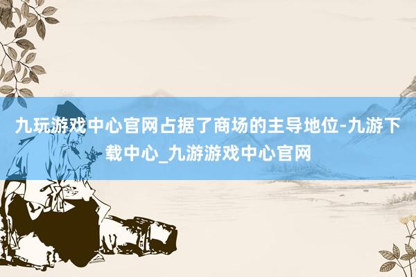 九玩游戏中心官网占据了商场的主导地位-九游下载中心_九游游戏中心官网