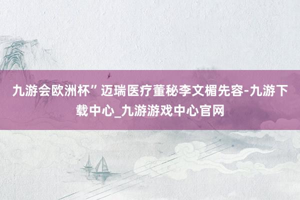 九游会欧洲杯”迈瑞医疗董秘李文楣先容-九游下载中心_九游游戏中心官网