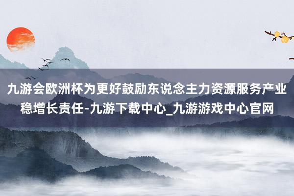 九游会欧洲杯为更好鼓励东说念主力资源服务产业稳增长责任-九游下载中心_九游游戏中心官网