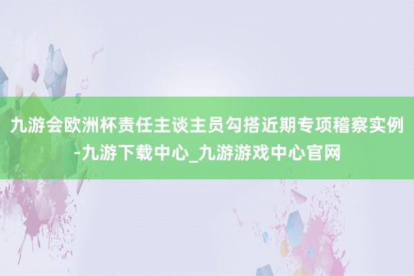 九游会欧洲杯责任主谈主员勾搭近期专项稽察实例-九游下载中心_九游游戏中心官网