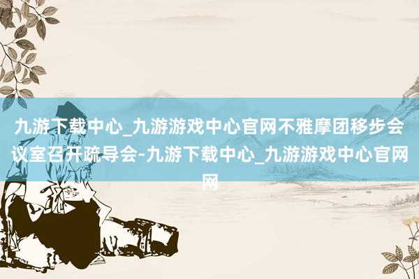 九游下载中心_九游游戏中心官网不雅摩团移步会议室召开疏导会-九游下载中心_九游游戏中心官网