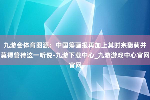 九游会体育图源：中国筹画报再加上其时宗馥莉并莫得管待这一听说-九游下载中心_九游游戏中心官网