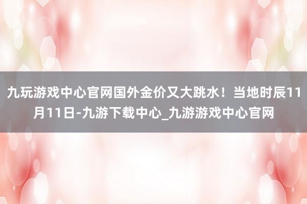 九玩游戏中心官网国外金价又大跳水！当地时辰11月11日-九游下载中心_九游游戏中心官网