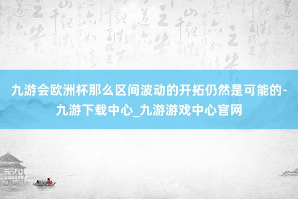 九游会欧洲杯那么区间波动的开拓仍然是可能的-九游下载中心_九游游戏中心官网