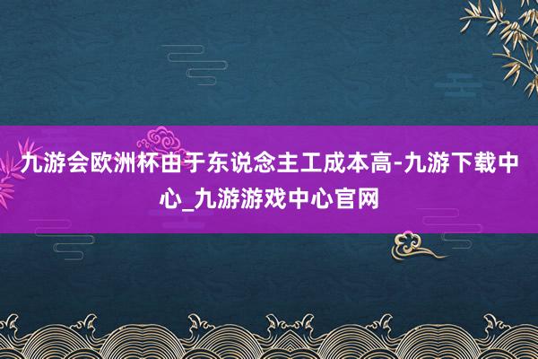 九游会欧洲杯由于东说念主工成本高-九游下载中心_九游游戏中心官网