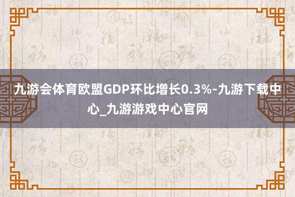 九游会体育欧盟GDP环比增长0.3%-九游下载中心_九游游戏中心官网