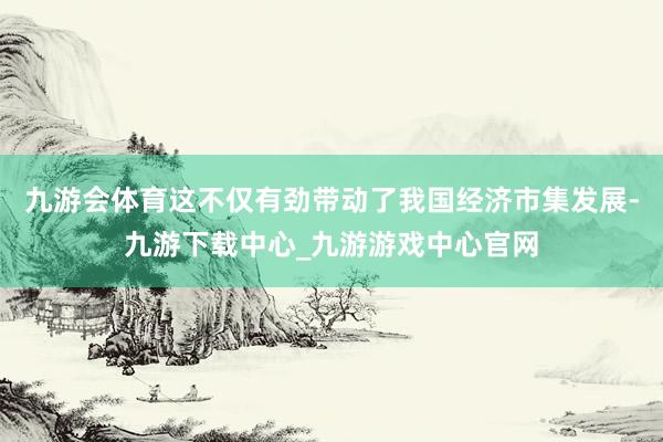 九游会体育这不仅有劲带动了我国经济市集发展-九游下载中心_九游游戏中心官网