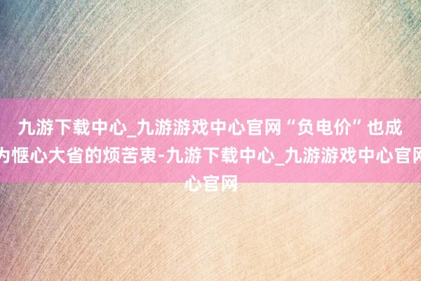 九游下载中心_九游游戏中心官网“负电价”也成为惬心大省的烦苦衷-九游下载中心_九游游戏中心官网