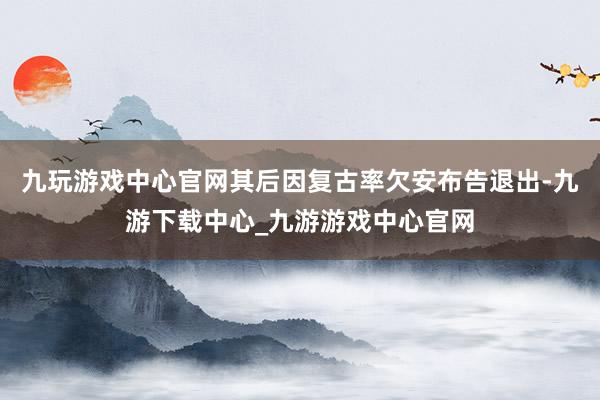 九玩游戏中心官网其后因复古率欠安布告退出-九游下载中心_九游游戏中心官网