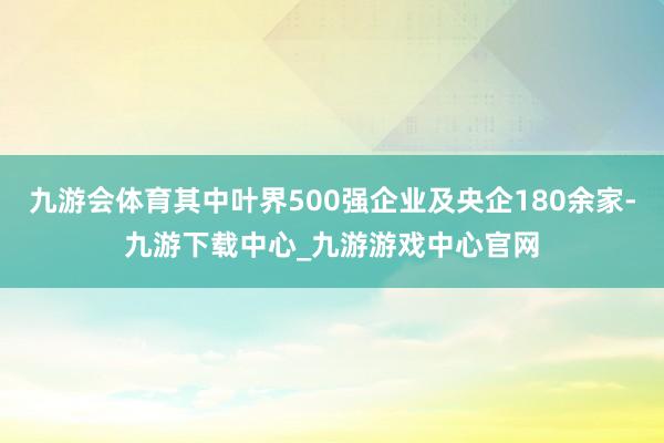 九游会体育其中叶界500强企业及央企180余家-九游下载中心_九游游戏中心官网