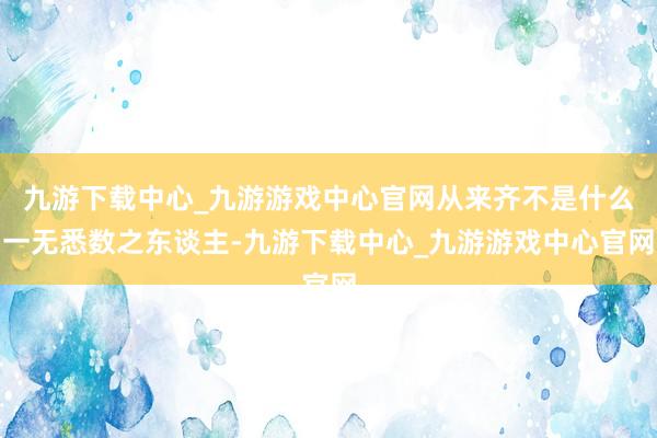 九游下载中心_九游游戏中心官网从来齐不是什么一无悉数之东谈主-九游下载中心_九游游戏中心官网