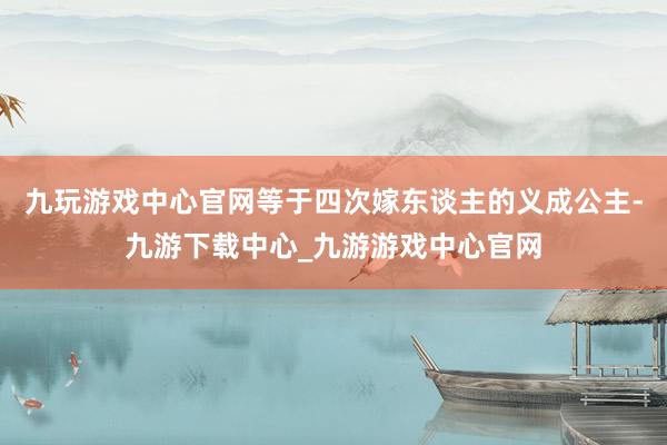 九玩游戏中心官网等于四次嫁东谈主的义成公主-九游下载中心_九游游戏中心官网