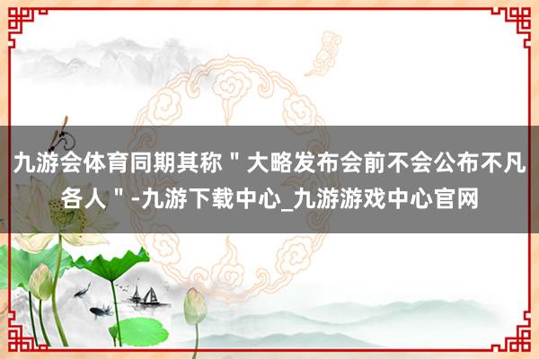 九游会体育同期其称＂大略发布会前不会公布不凡各人＂-九游下载中心_九游游戏中心官网