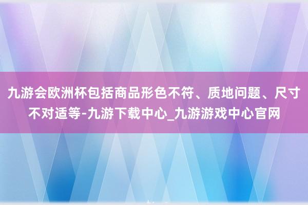 九游会欧洲杯包括商品形色不符、质地问题、尺寸不对适等-九游下载中心_九游游戏中心官网