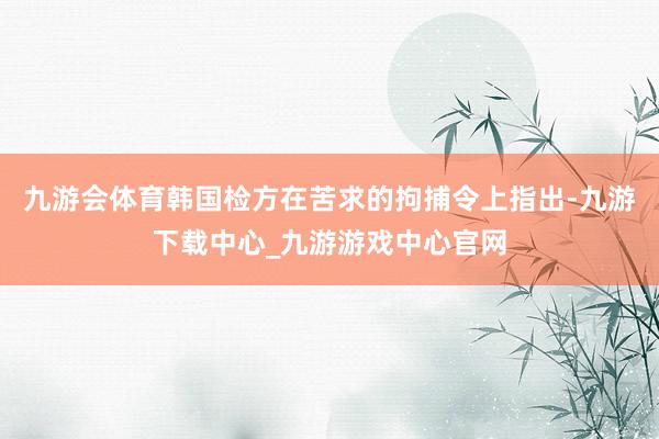 九游会体育韩国检方在苦求的拘捕令上指出-九游下载中心_九游游戏中心官网