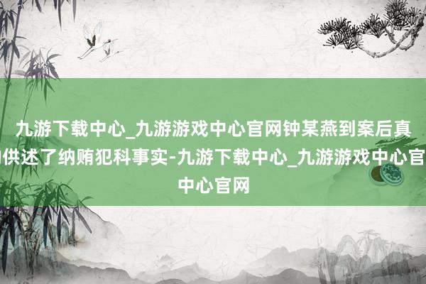 九游下载中心_九游游戏中心官网钟某燕到案后真的供述了纳贿犯科事实-九游下载中心_九游游戏中心官网