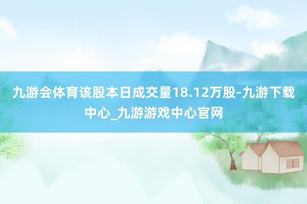 九游会体育该股本日成交量18.12万股-九游下载中心_九游游戏中心官网