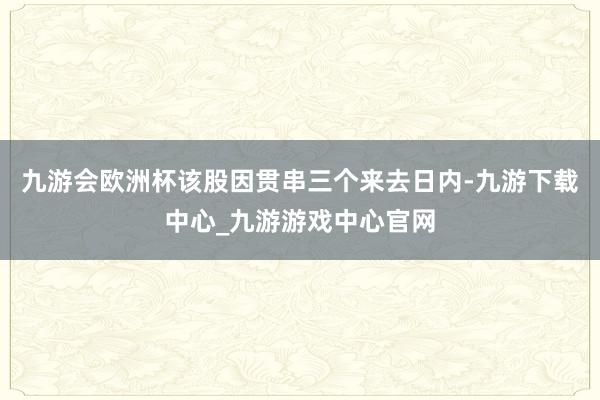 九游会欧洲杯该股因贯串三个来去日内-九游下载中心_九游游戏中心官网