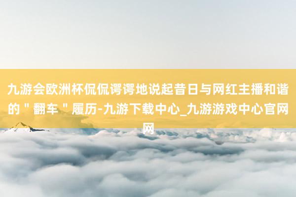 九游会欧洲杯侃侃谔谔地说起昔日与网红主播和谐的＂翻车＂履历-九游下载中心_九游游戏中心官网