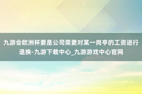 九游会欧洲杯要是公司需要对某一岗亭的工资进行退换-九游下载中心_九游游戏中心官网