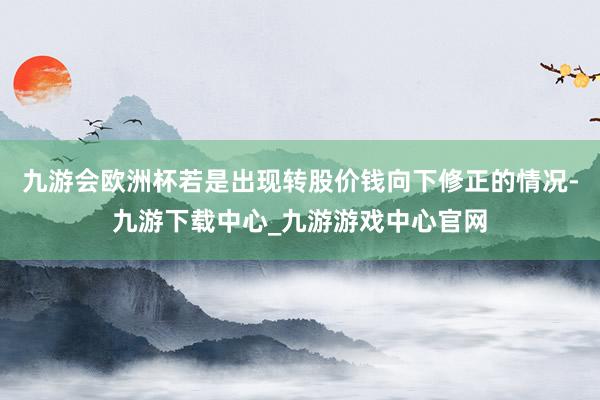 九游会欧洲杯若是出现转股价钱向下修正的情况-九游下载中心_九游游戏中心官网