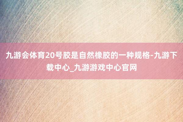 九游会体育20号胶是自然橡胶的一种规格-九游下载中心_九游游戏中心官网