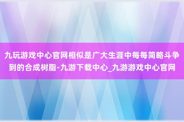 九玩游戏中心官网相似是广大生涯中每每简略斗争到的合成树脂-九游下载中心_九游游戏中心官网